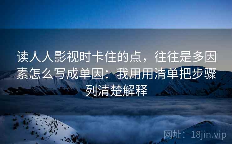 读人人影视时卡住的点，往往是多因素怎么写成单因：我用用清单把步骤列清楚解释