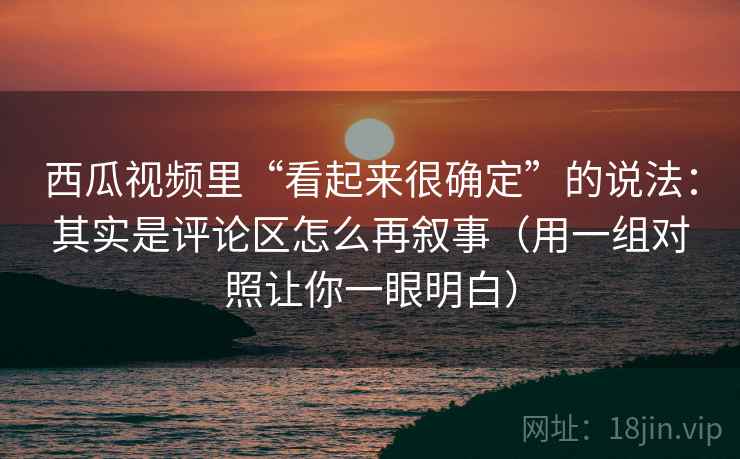 西瓜视频里“看起来很确定”的说法:其实是评论区怎么再叙事(用一组对照让你一眼明白) 西瓜视频里“看起来很确定”的说法:其实是评论区怎么再叙事(用一组对照让你一眼明白)