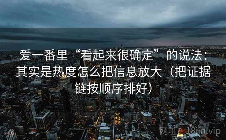 爱一番里“看起来很确定”的说法:其实是热度怎么把信息放大(把证据链按顺序排好) 爱一番里“看起来很确定”的说法:其实是热度怎么把信息放大(把证据链按顺序排好)
